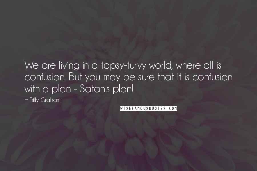 Billy Graham Quotes: We are living in a topsy-turvy world, where all is confusion. But you may be sure that it is confusion with a plan - Satan's plan!