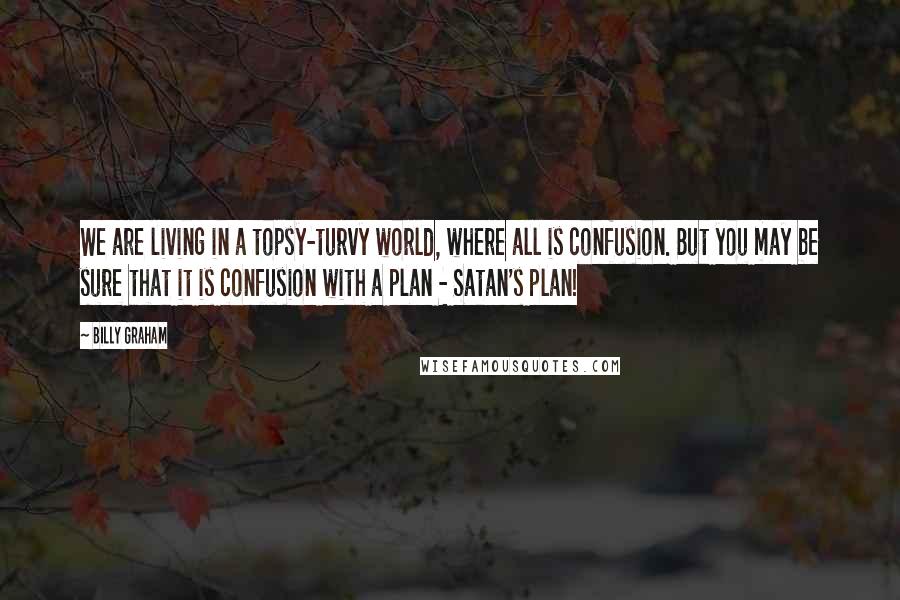 Billy Graham Quotes: We are living in a topsy-turvy world, where all is confusion. But you may be sure that it is confusion with a plan - Satan's plan!