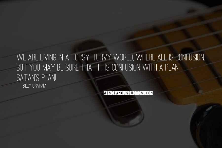 Billy Graham Quotes: We are living in a topsy-turvy world, where all is confusion. But you may be sure that it is confusion with a plan - Satan's plan!