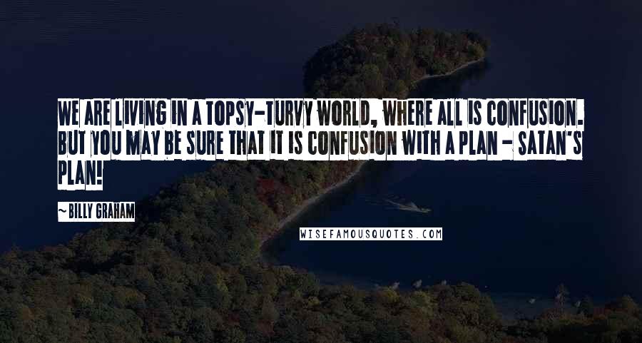 Billy Graham Quotes: We are living in a topsy-turvy world, where all is confusion. But you may be sure that it is confusion with a plan - Satan's plan!