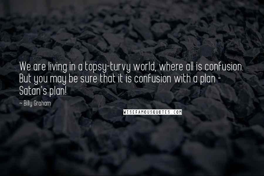 Billy Graham Quotes: We are living in a topsy-turvy world, where all is confusion. But you may be sure that it is confusion with a plan - Satan's plan!