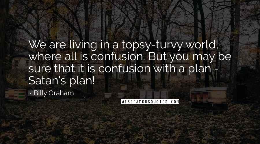 Billy Graham Quotes: We are living in a topsy-turvy world, where all is confusion. But you may be sure that it is confusion with a plan - Satan's plan!