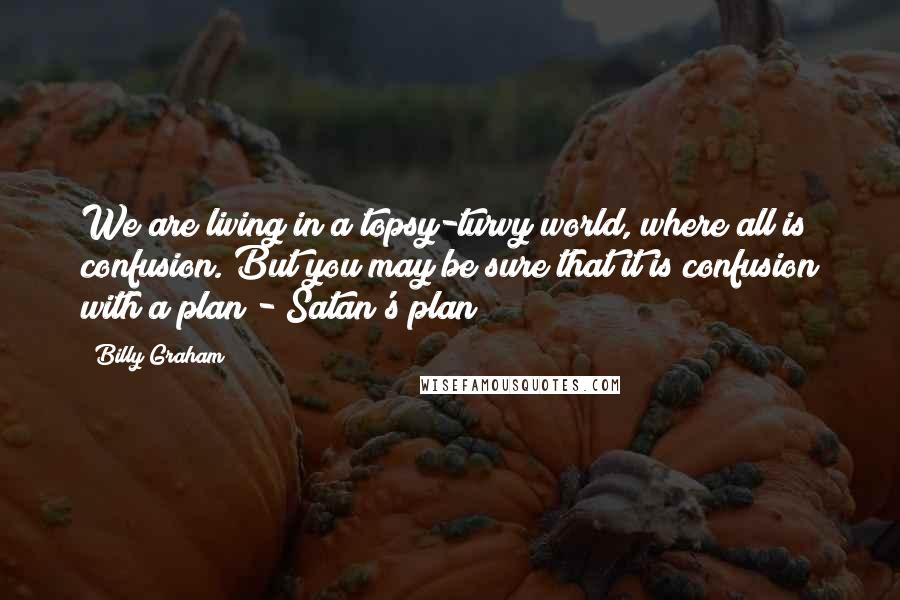 Billy Graham Quotes: We are living in a topsy-turvy world, where all is confusion. But you may be sure that it is confusion with a plan - Satan's plan!