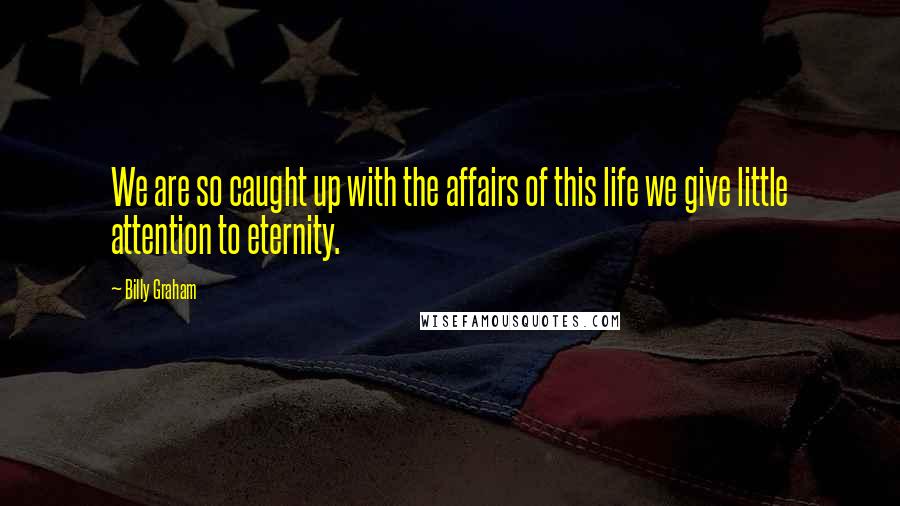 Billy Graham Quotes: We are so caught up with the affairs of this life we give little attention to eternity.