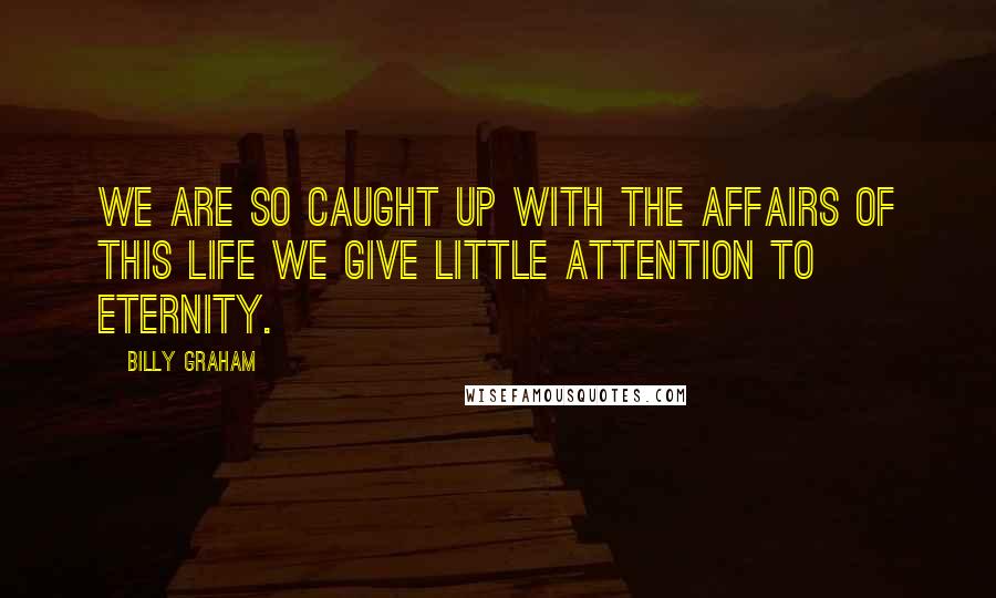 Billy Graham Quotes: We are so caught up with the affairs of this life we give little attention to eternity.