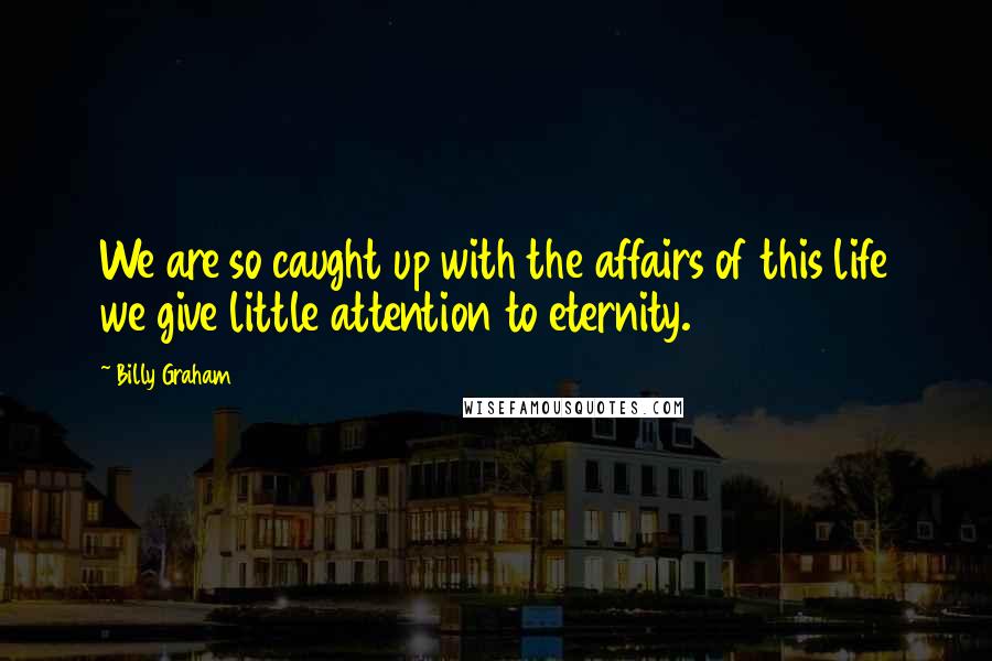 Billy Graham Quotes: We are so caught up with the affairs of this life we give little attention to eternity.