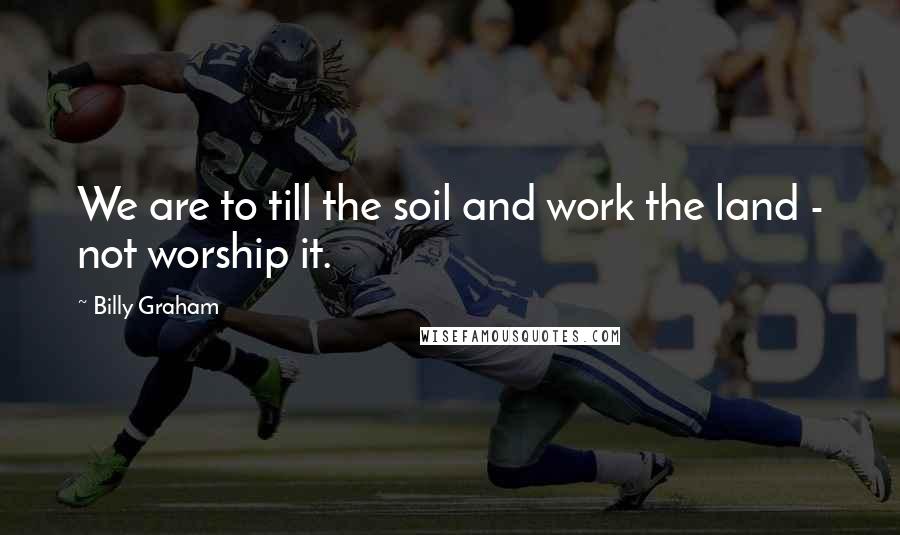 Billy Graham Quotes: We are to till the soil and work the land - not worship it.