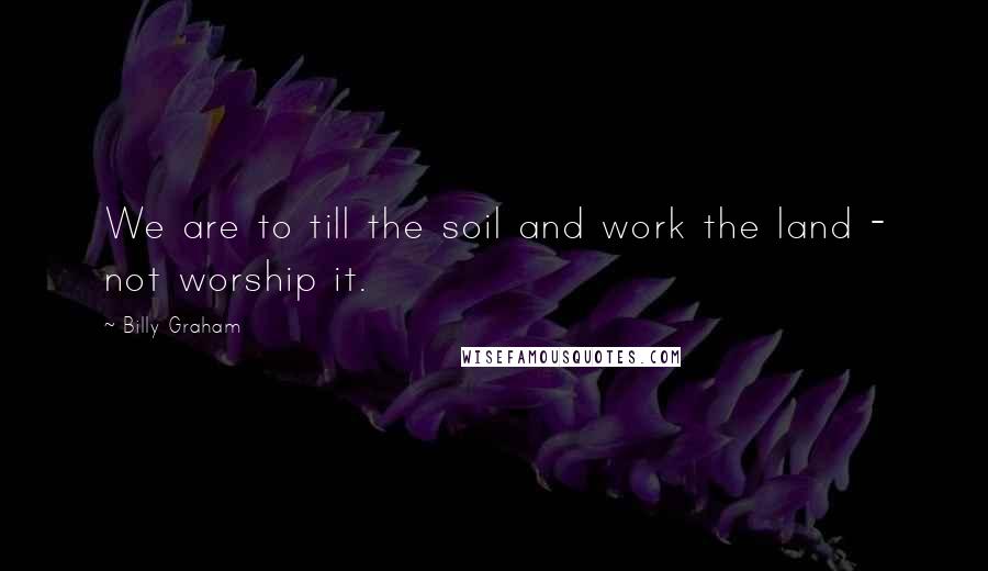 Billy Graham Quotes: We are to till the soil and work the land - not worship it.