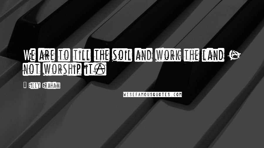 Billy Graham Quotes: We are to till the soil and work the land - not worship it.