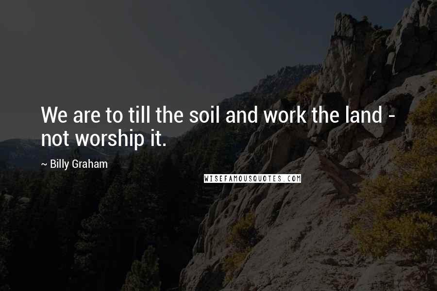 Billy Graham Quotes: We are to till the soil and work the land - not worship it.
