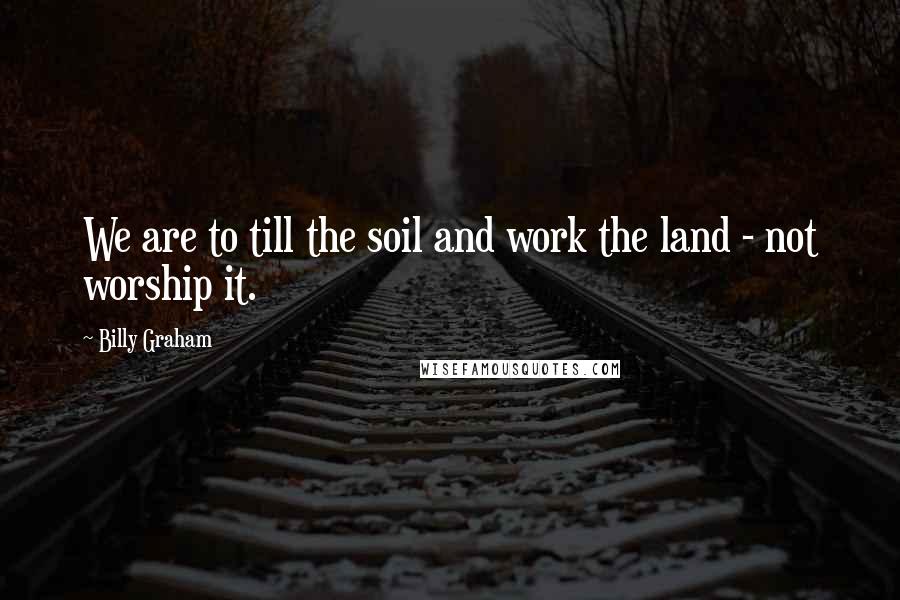 Billy Graham Quotes: We are to till the soil and work the land - not worship it.