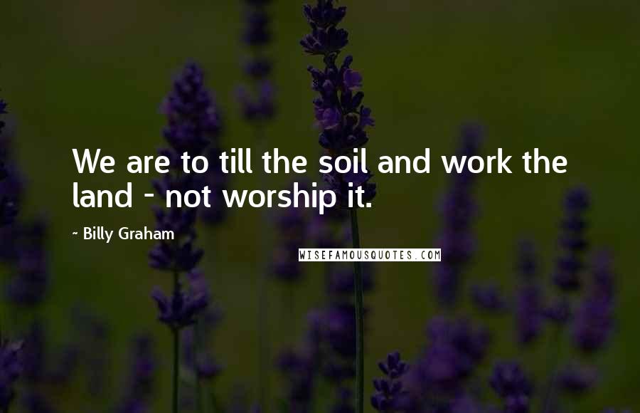 Billy Graham Quotes: We are to till the soil and work the land - not worship it.