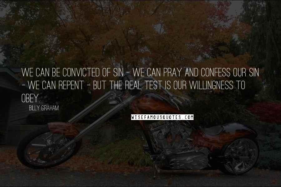 Billy Graham Quotes: We can be convicted of sin - we can pray and confess our sin - we can repent - but the real test is our willingness to obey.