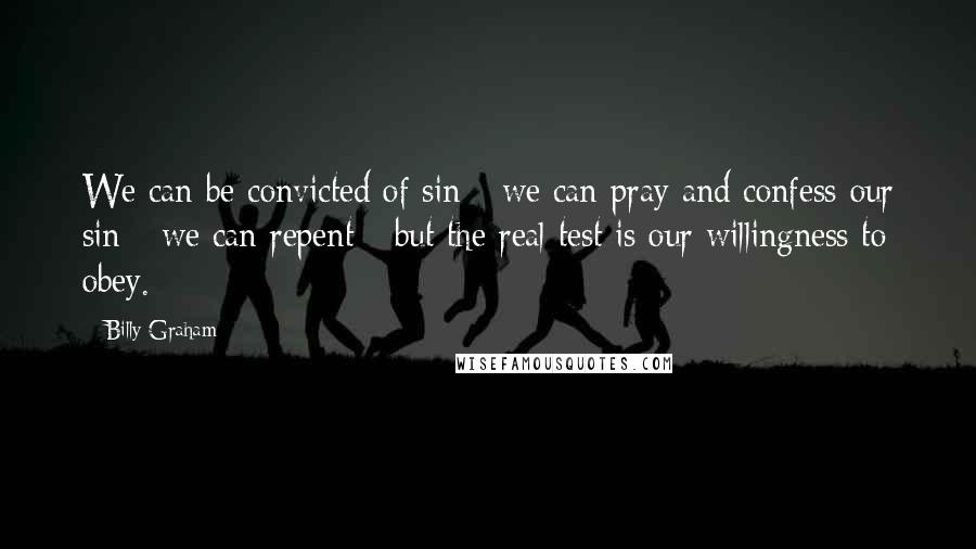 Billy Graham Quotes: We can be convicted of sin - we can pray and confess our sin - we can repent - but the real test is our willingness to obey.