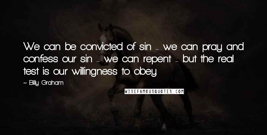 Billy Graham Quotes: We can be convicted of sin - we can pray and confess our sin - we can repent - but the real test is our willingness to obey.