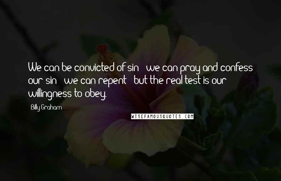 Billy Graham Quotes: We can be convicted of sin - we can pray and confess our sin - we can repent - but the real test is our willingness to obey.