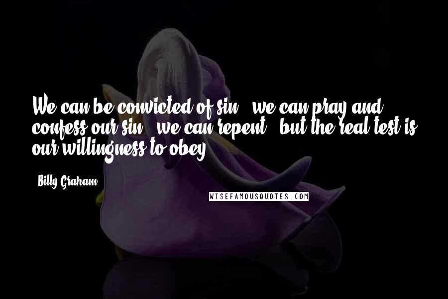Billy Graham Quotes: We can be convicted of sin - we can pray and confess our sin - we can repent - but the real test is our willingness to obey.