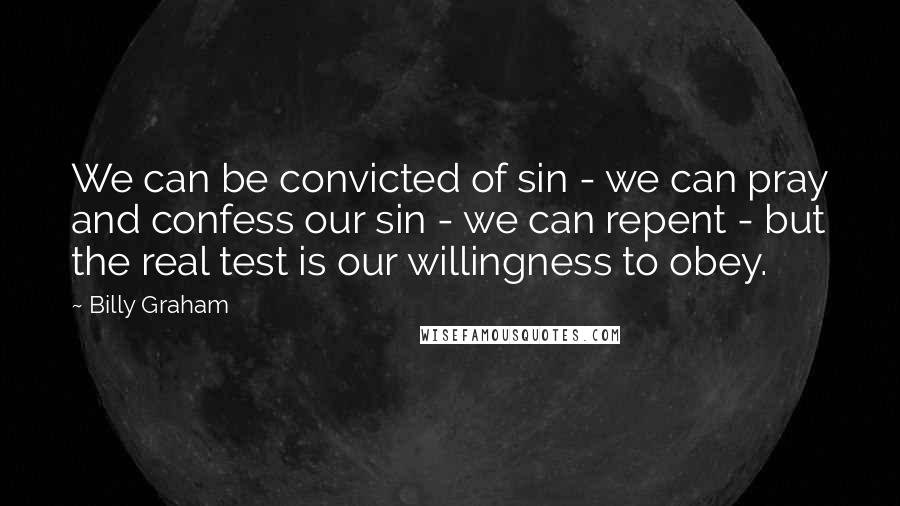 Billy Graham Quotes: We can be convicted of sin - we can pray and confess our sin - we can repent - but the real test is our willingness to obey.