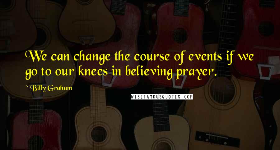 Billy Graham Quotes: We can change the course of events if we go to our knees in believing prayer.