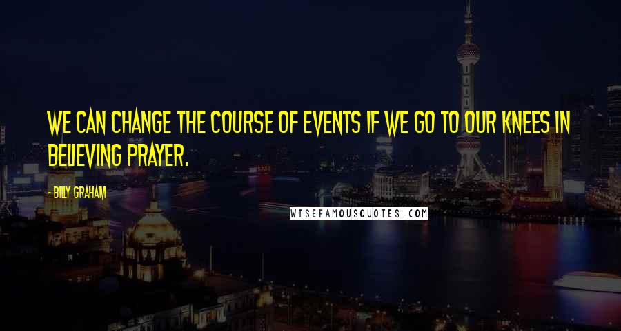 Billy Graham Quotes: We can change the course of events if we go to our knees in believing prayer.