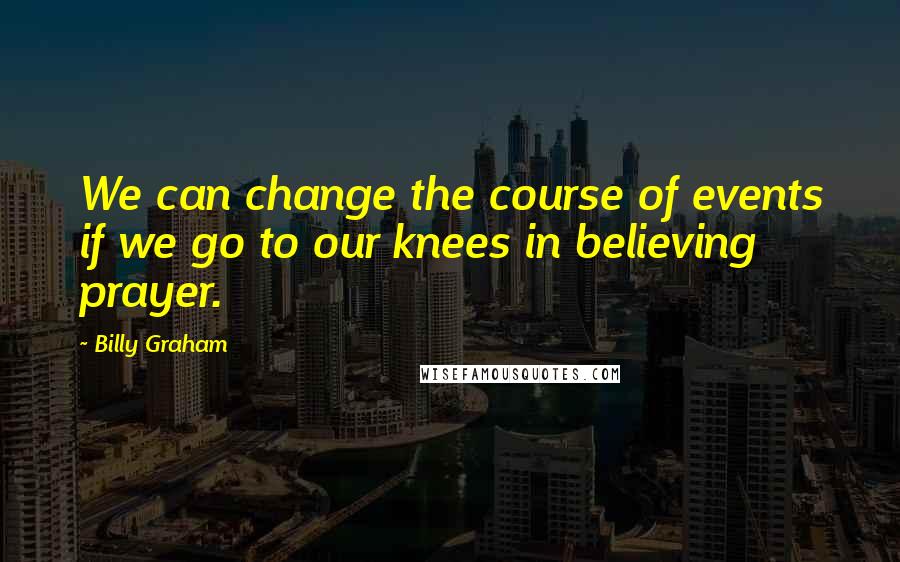 Billy Graham Quotes: We can change the course of events if we go to our knees in believing prayer.