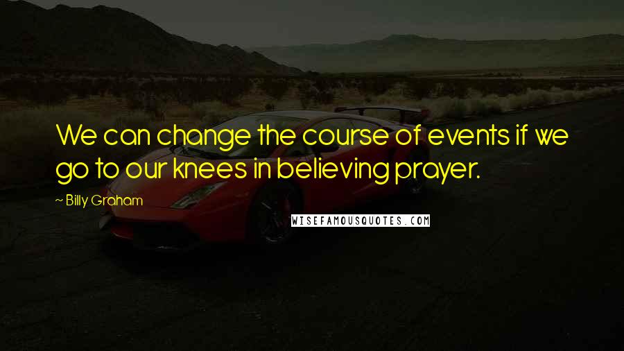 Billy Graham Quotes: We can change the course of events if we go to our knees in believing prayer.