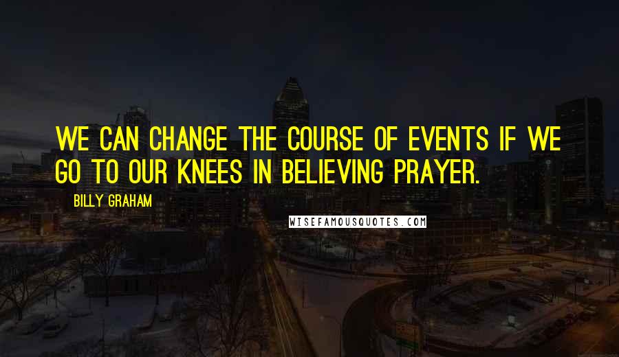 Billy Graham Quotes: We can change the course of events if we go to our knees in believing prayer.