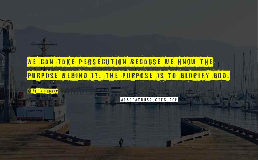 Billy Graham Quotes: We can take persecution because we know the purpose behind it. The purpose is to glorify God.