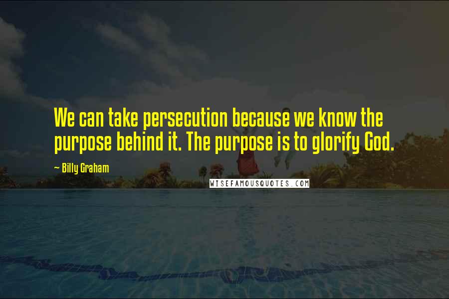 Billy Graham Quotes: We can take persecution because we know the purpose behind it. The purpose is to glorify God.