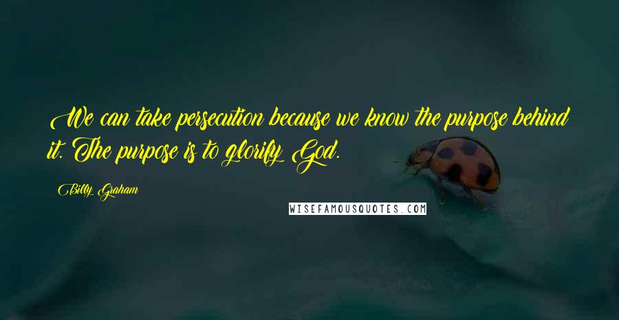 Billy Graham Quotes: We can take persecution because we know the purpose behind it. The purpose is to glorify God.