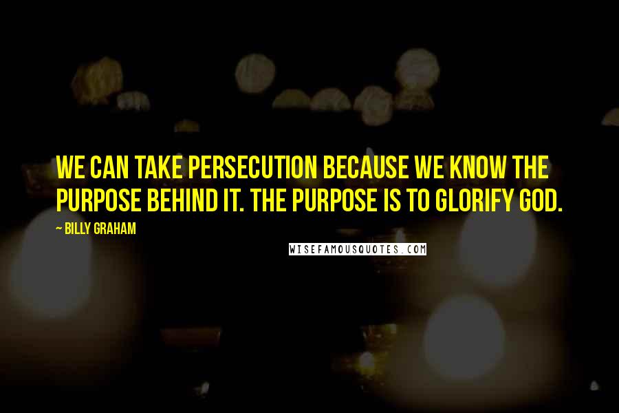 Billy Graham Quotes: We can take persecution because we know the purpose behind it. The purpose is to glorify God.