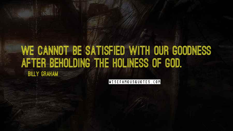 Billy Graham Quotes: We cannot be satisfied with our goodness after beholding the holiness of God.