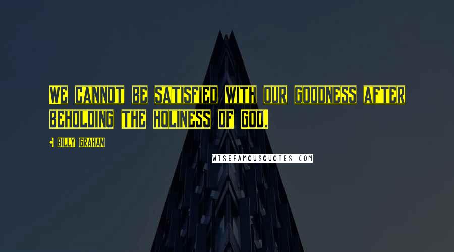 Billy Graham Quotes: We cannot be satisfied with our goodness after beholding the holiness of God.
