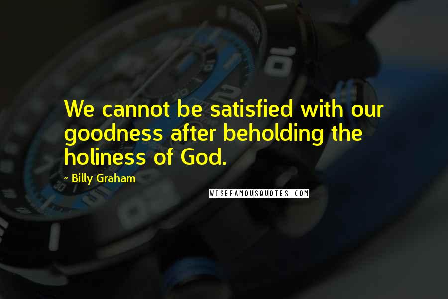 Billy Graham Quotes: We cannot be satisfied with our goodness after beholding the holiness of God.