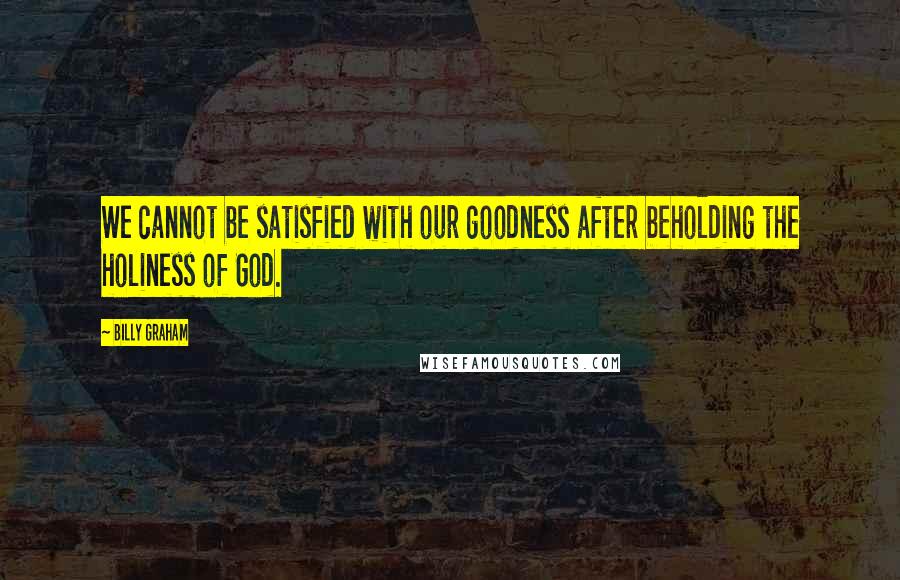 Billy Graham Quotes: We cannot be satisfied with our goodness after beholding the holiness of God.