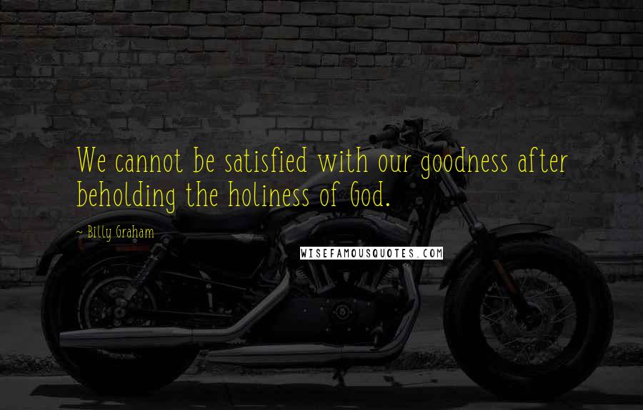 Billy Graham Quotes: We cannot be satisfied with our goodness after beholding the holiness of God.