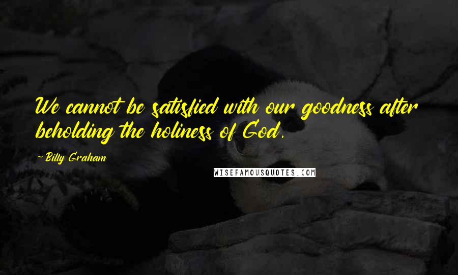 Billy Graham Quotes: We cannot be satisfied with our goodness after beholding the holiness of God.