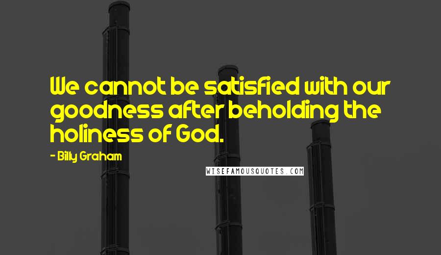 Billy Graham Quotes: We cannot be satisfied with our goodness after beholding the holiness of God.