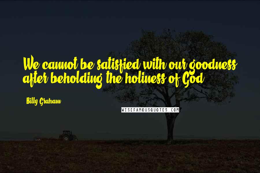 Billy Graham Quotes: We cannot be satisfied with our goodness after beholding the holiness of God.