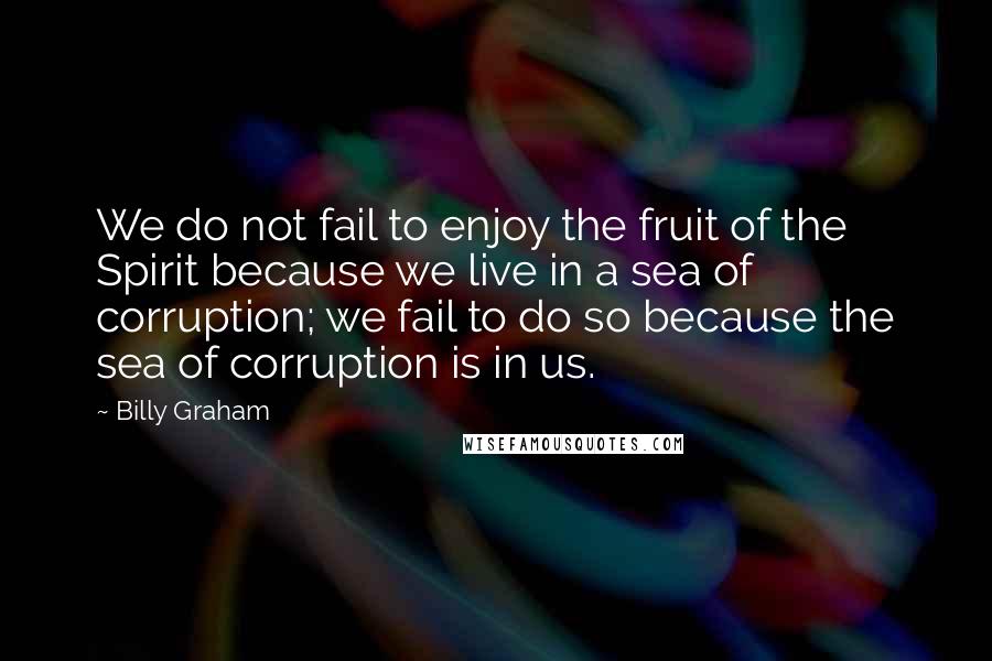 Billy Graham Quotes: We do not fail to enjoy the fruit of the Spirit because we live in a sea of corruption; we fail to do so because the sea of corruption is in us.