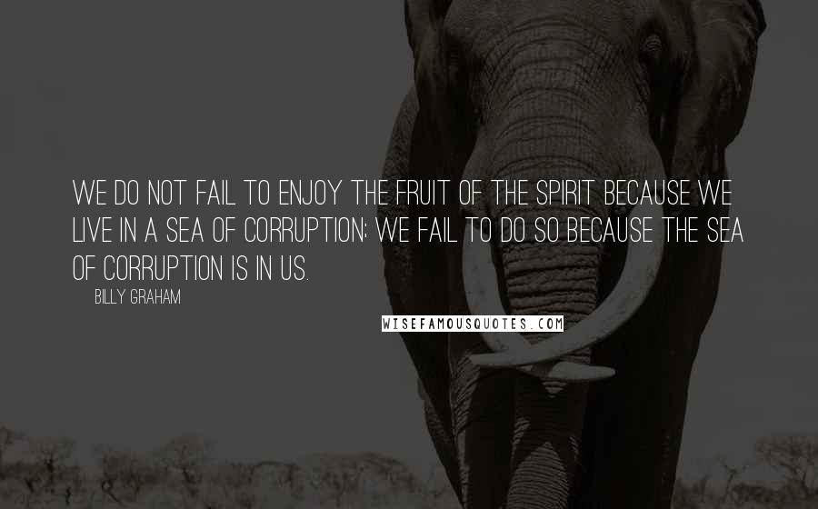 Billy Graham Quotes: We do not fail to enjoy the fruit of the Spirit because we live in a sea of corruption; we fail to do so because the sea of corruption is in us.