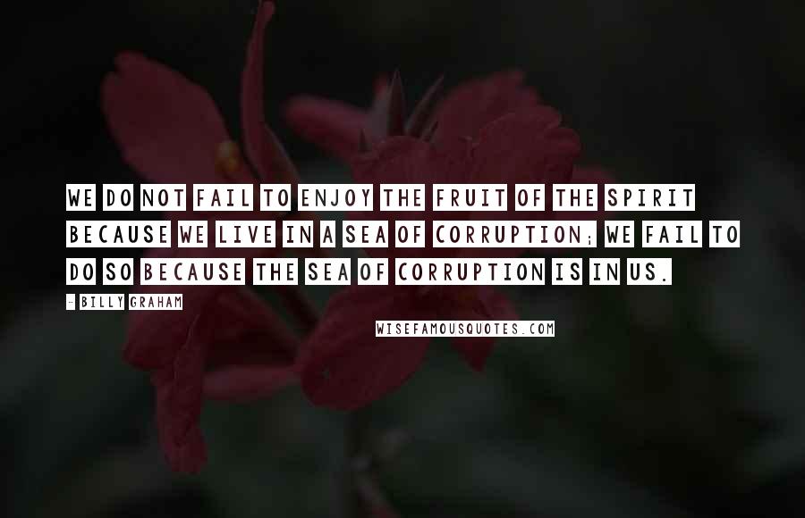 Billy Graham Quotes: We do not fail to enjoy the fruit of the Spirit because we live in a sea of corruption; we fail to do so because the sea of corruption is in us.