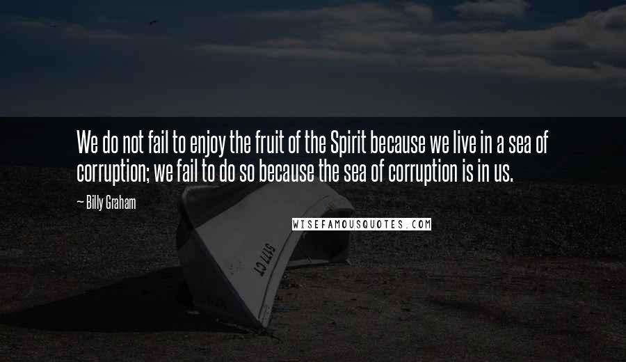 Billy Graham Quotes: We do not fail to enjoy the fruit of the Spirit because we live in a sea of corruption; we fail to do so because the sea of corruption is in us.