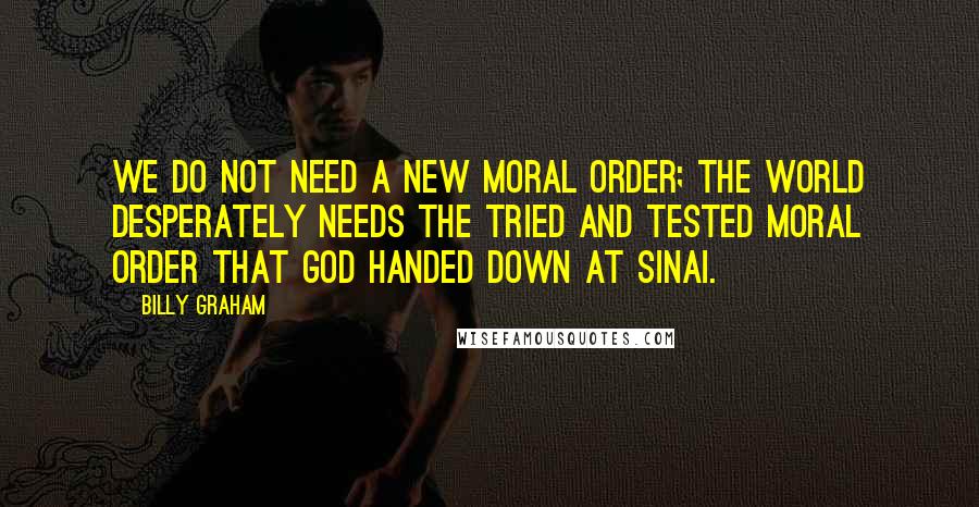 Billy Graham Quotes: We do not need a new moral order; the world desperately needs the tried and tested moral order that God handed down at Sinai.