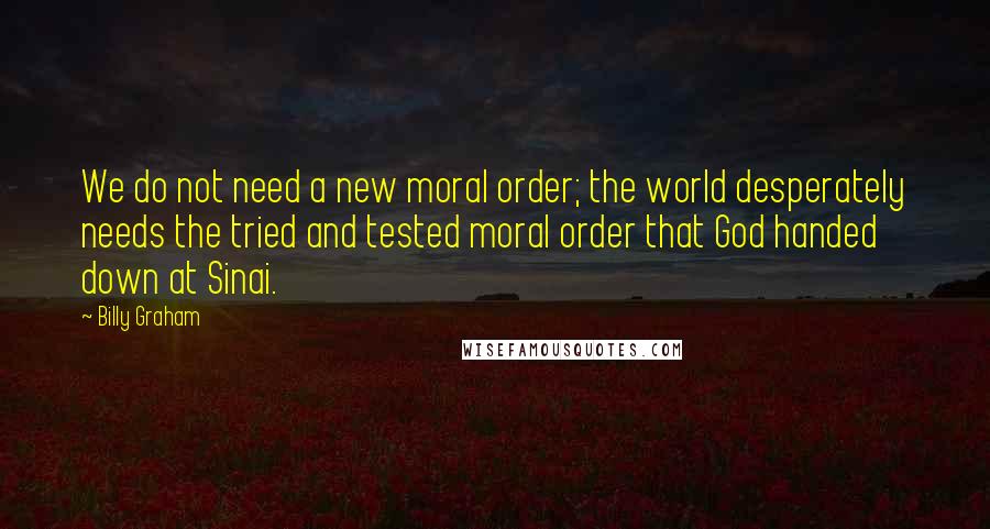 Billy Graham Quotes: We do not need a new moral order; the world desperately needs the tried and tested moral order that God handed down at Sinai.