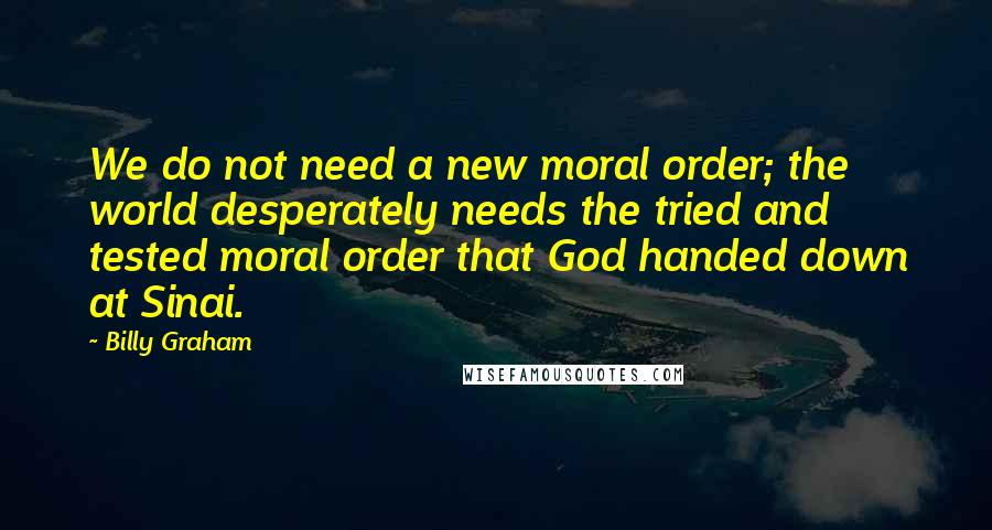 Billy Graham Quotes: We do not need a new moral order; the world desperately needs the tried and tested moral order that God handed down at Sinai.