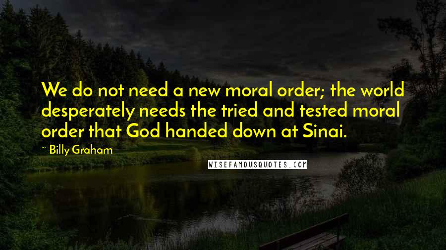 Billy Graham Quotes: We do not need a new moral order; the world desperately needs the tried and tested moral order that God handed down at Sinai.