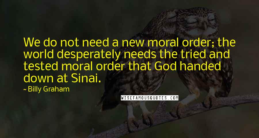Billy Graham Quotes: We do not need a new moral order; the world desperately needs the tried and tested moral order that God handed down at Sinai.