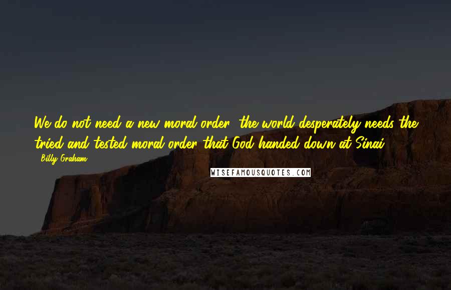 Billy Graham Quotes: We do not need a new moral order; the world desperately needs the tried and tested moral order that God handed down at Sinai.