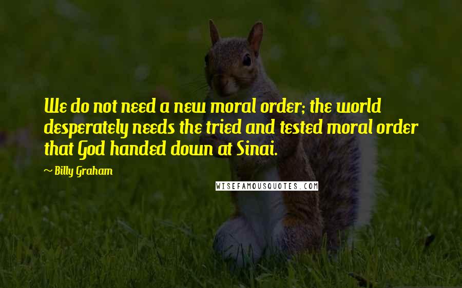 Billy Graham Quotes: We do not need a new moral order; the world desperately needs the tried and tested moral order that God handed down at Sinai.